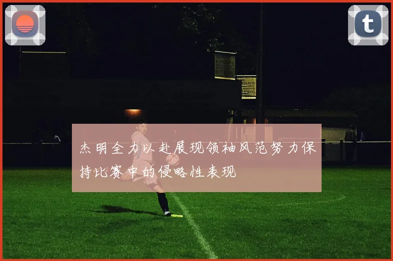 杰明全力以赴展现领袖风范努力保持比赛中的侵略性表现